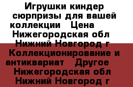 Игрушки киндер-сюрпризы для вашей коллекции › Цена ­ 10 - Нижегородская обл., Нижний Новгород г. Коллекционирование и антиквариат » Другое   . Нижегородская обл.,Нижний Новгород г.